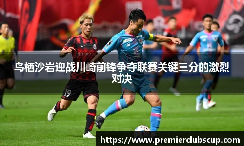 鸟栖沙岩迎战川崎前锋争夺联赛关键三分的激烈对决