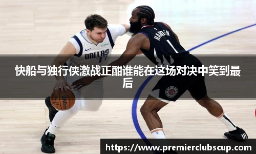 快船与独行侠激战正酣谁能在这场对决中笑到最后