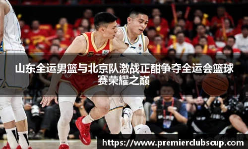 山东全运男篮与北京队激战正酣争夺全运会篮球赛荣耀之巅