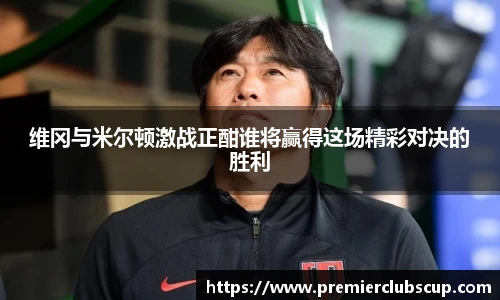 维冈与米尔顿激战正酣谁将赢得这场精彩对决的胜利